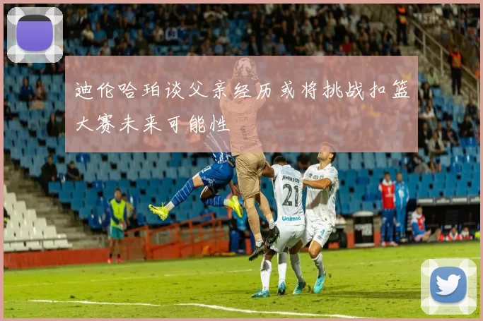 迪伦哈珀谈父亲经历或将挑战扣篮大赛未来可能性
