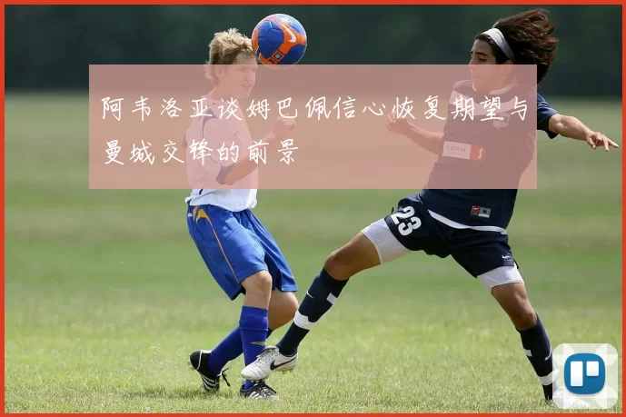 阿韦洛亚谈姆巴佩信心恢复期望与曼城交锋的前景