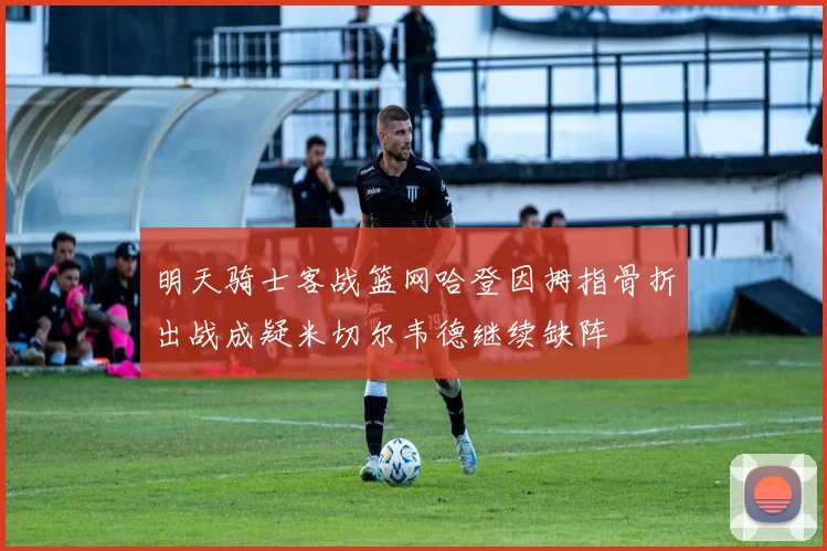 明天骑士客战篮网哈登因拇指骨折出战成疑米切尔韦德继续缺阵