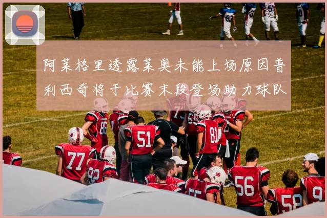 阿莱格里透露莱奥未能上场原因普利西奇将于比赛末段登场助力球队