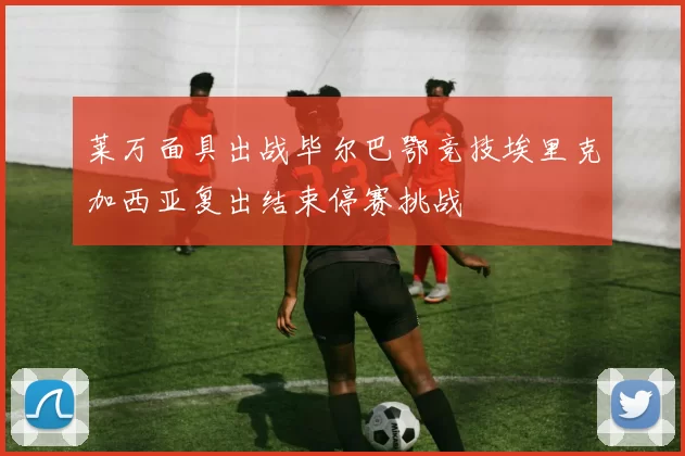 莱万面具出战毕尔巴鄂竞技埃里克加西亚复出结束停赛挑战