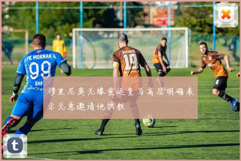 穆里尼奥无缘重返皇马高层明确表示无意邀请他执教