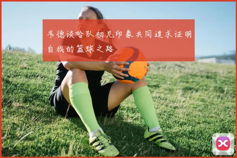 韦德谈哈队初见印象共同追求证明自我的篮球之路