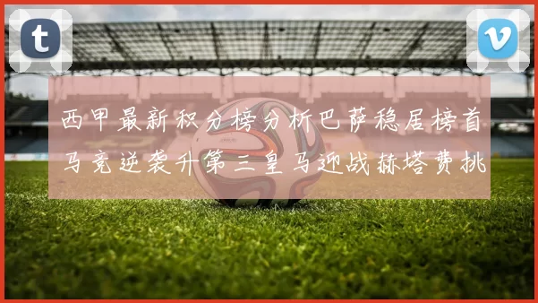 西甲最新积分榜分析巴萨稳居榜首马竞逆袭升第三皇马迎战赫塔费挑战