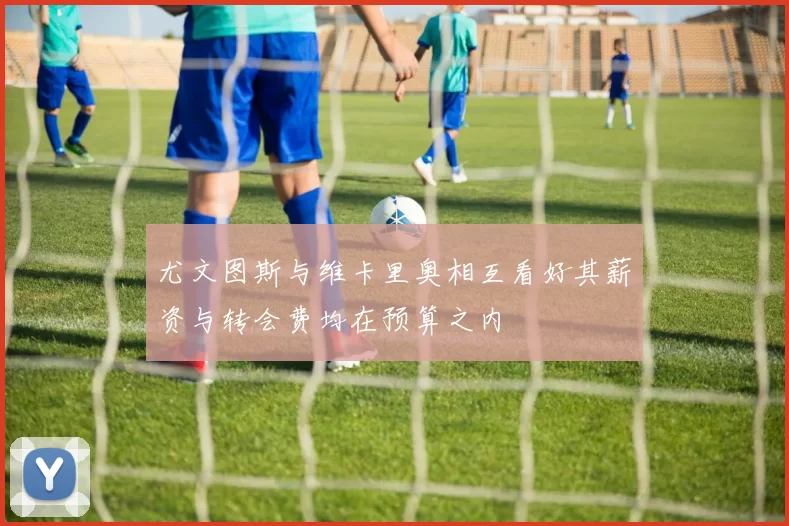 尤文图斯与维卡里奥相互看好其薪资与转会费均在预算之内