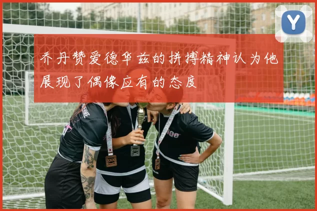 乔丹赞爱德华兹的拼搏精神认为他展现了偶像应有的态度