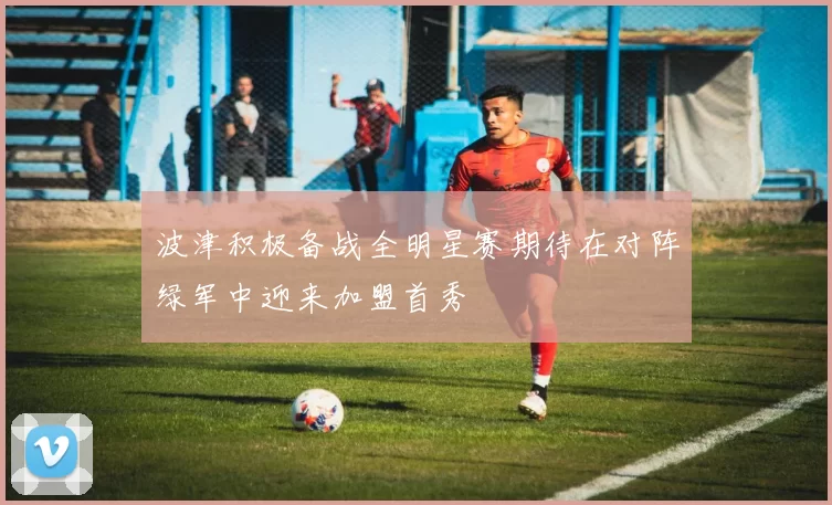 波津积极备战全明星赛期待在对阵绿军中迎来加盟首秀