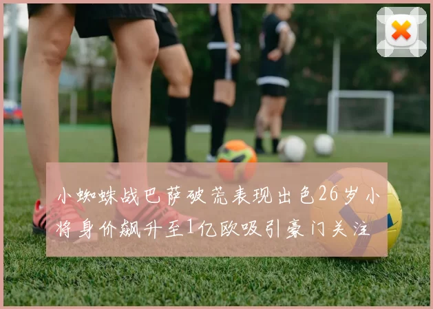 小蜘蛛战巴萨破荒表现出色26岁小将身价飙升至1亿欧吸引豪门关注