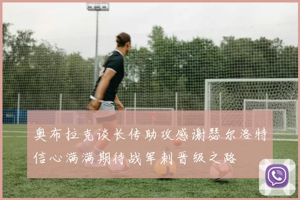 奥布拉克谈长传助攻感谢瑟尔洛特信心满满期待战军刺晋级之路