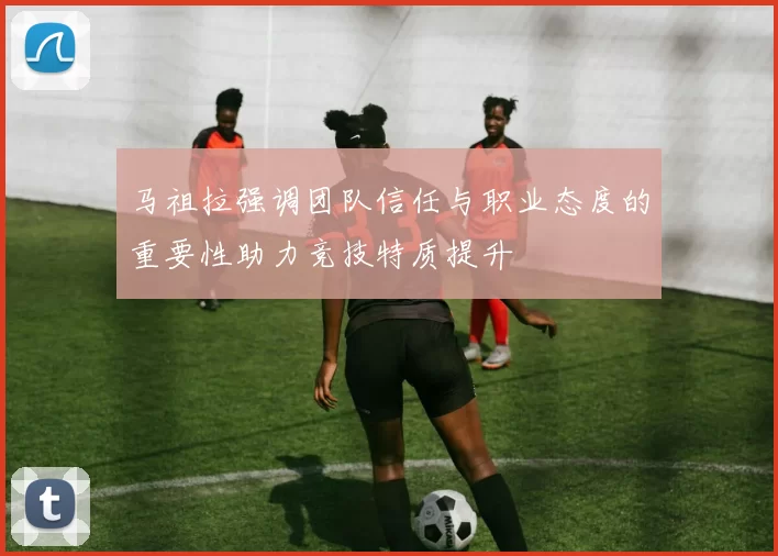 马祖拉强调团队信任与职业态度的重要性助力竞技特质提升
