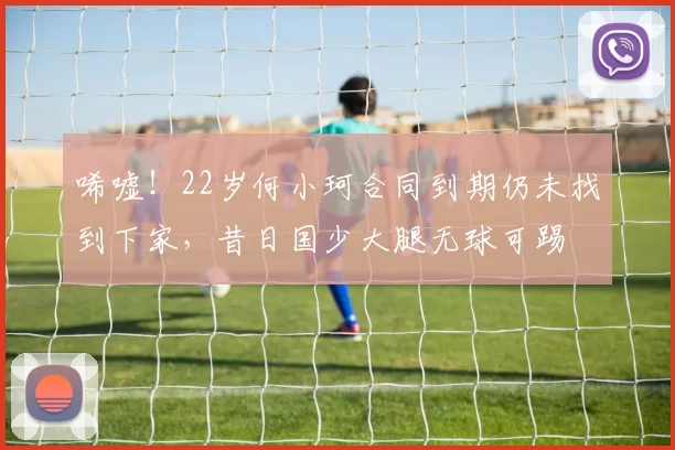 唏嘘！22岁何小珂合同到期仍未找到下家，昔日国少大腿无球可踢