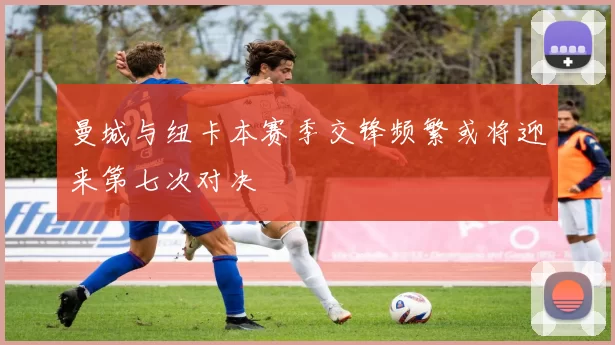 曼城与纽卡本赛季交锋频繁或将迎来第七次对决