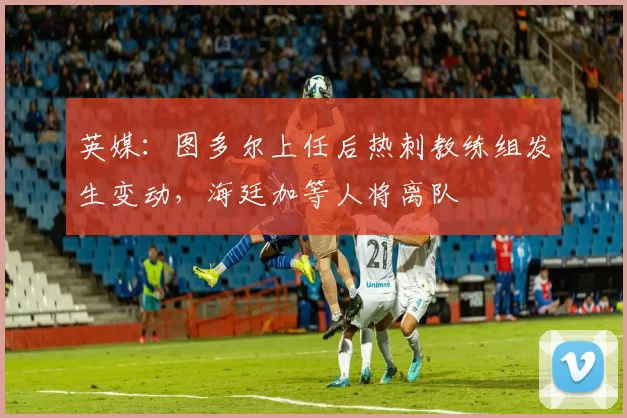英媒：图多尔上任后热刺教练组发生变动，海廷加等人将离队