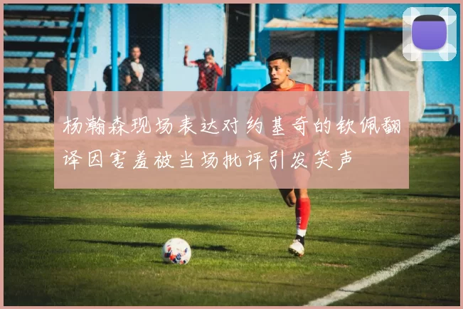 杨瀚森现场表达对约基奇的钦佩翻译因害羞被当场批评引发笑声