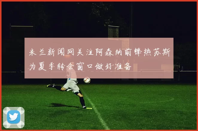 米兰新闻网关注阿森纳前锋热苏斯为夏季转会窗口做好准备