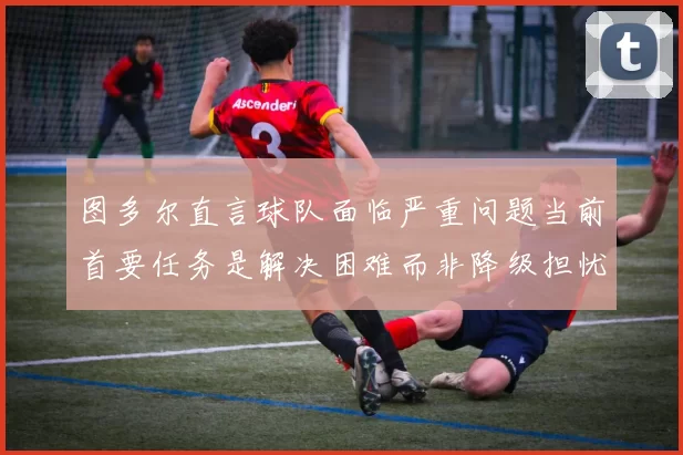 图多尔直言球队面临严重问题当前首要任务是解决困难而非降级担忧