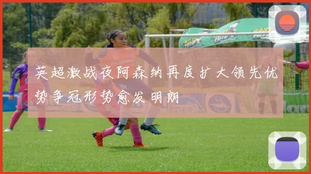 英超激战夜阿森纳再度扩大领先优势争冠形势愈发明朗